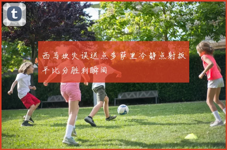 西马坎失误送点多萨里冷静点射扳平比分胜利瞬间