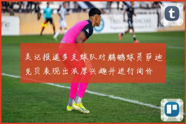 美记报道多支球队对鹈鹕球员萨迪克贝表现出浓厚兴趣并进行询价