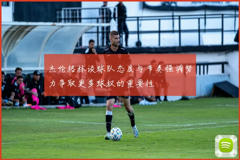 杰伦格林谈球队态度与节奏强调努力争取更多球权的重要性