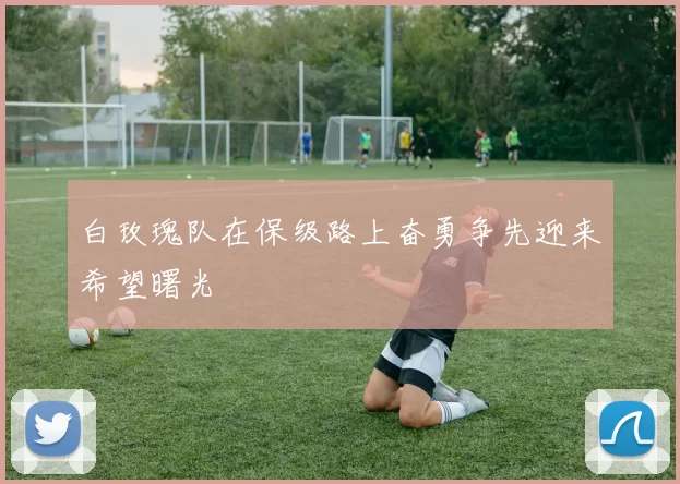 白玫瑰队在保级路上奋勇争先迎来希望曙光