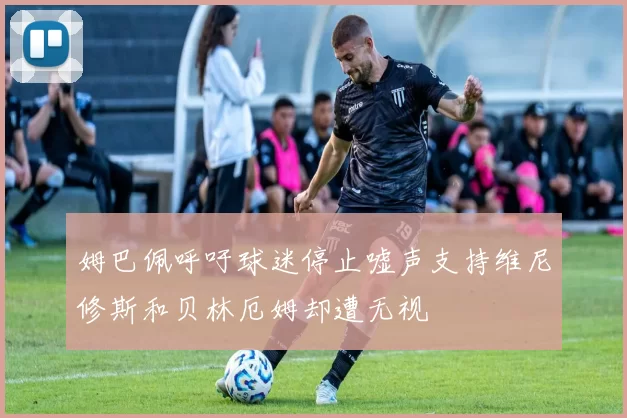 姆巴佩呼吁球迷停止嘘声支持维尼修斯和贝林厄姆却遭无视